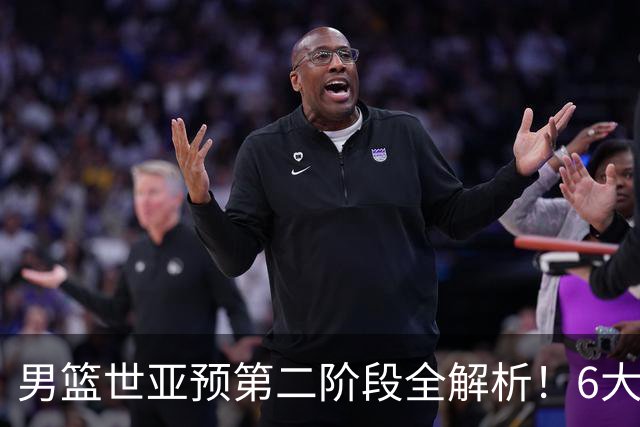 男篮世亚预第二阶段全解析！6大对手就位，中国男篮冲世界杯无容错空间