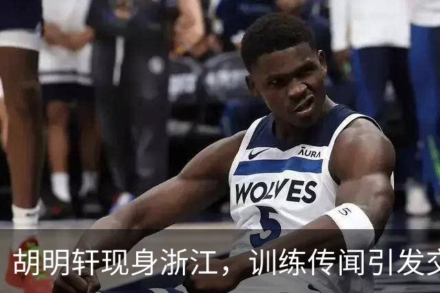 胡明轩现身浙江，训练传闻引发交易猜测，最新动向引关注